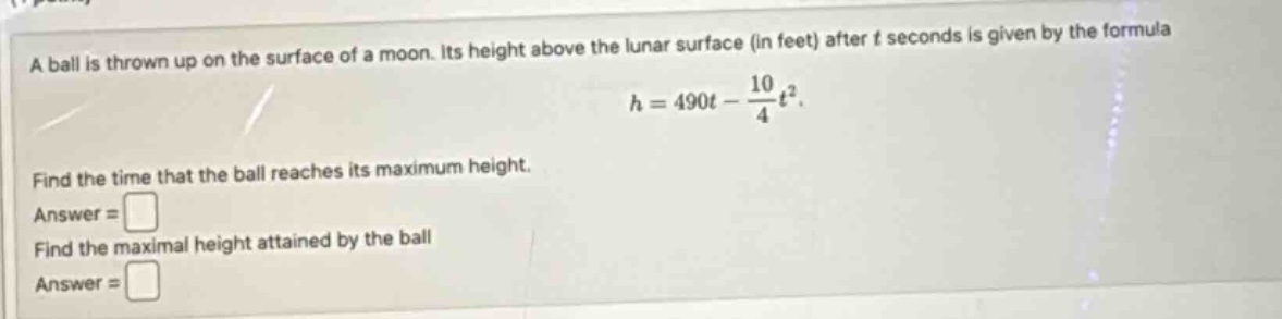 a ball is thrown up on the surface of a moon. its height above the lunar surface (in feet) after t seconds is given by the formula h = 490t - 10/4t². find the time that the ball reaches its maximum height. answer = find the maximal height attained by the ball answer =