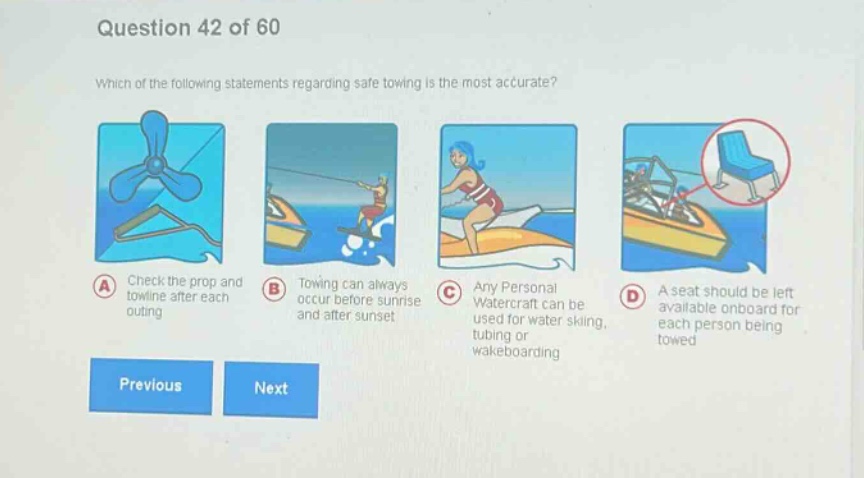 question 42 of 60\nwhich of the following statements regarding safe towing is the most accurate?\na check the prop and towline after each outing\nb towing can always occur before sunrise and after sunset\nc any personal watercraft can be used for water skiing, tubing or wakeboarding\nd a seat should be left available onboard for each person being towed\nprevious next