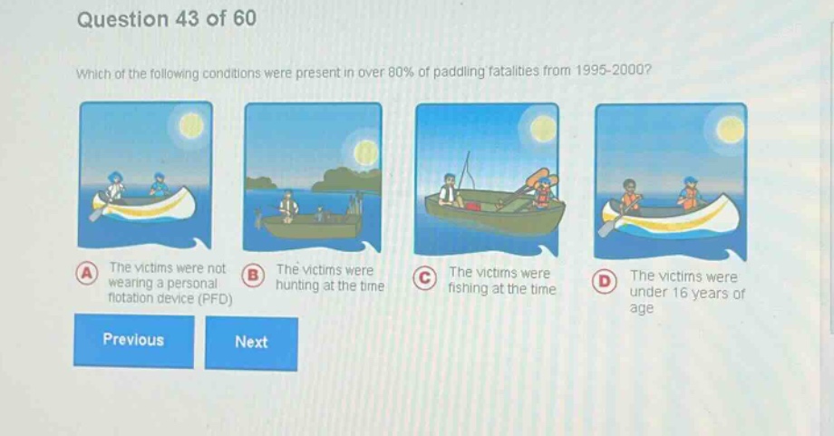 question 43 of 60\nwhich of the following conditions were present in over 80% of paddling fatalities from 1995 - 2000?\na the victims were not wearing a personal flotation device (pfd)\nb the victims were hunting at the time\nc the victims were fishing at the time\nd the victims were under 16 years of age\nprevious next
