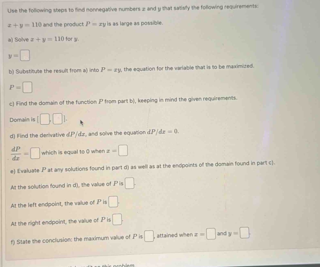 use the following steps to find nonnegative numbers x and y that satisfy the following requirements: x + y = 110 and the product p = xy is as large as possible. a) solve x + y = 110 for y. y = b) substitute the result from a) into p = xy, the equation for the variable that is to be maximized. p = c) find the domain of the function p from part b), keeping in mind the given requirements. domain is ,. d) find the derivative dp/dx, and solve the equation dp/dx = 0. dp/dx = which is equal to 0 when x = e) evaluate p at any solutions found in part d) as well as at the endpoints of the domain found in part c). at the solution found in d), the value of p is . at the left endpoint, the value of p is . at the right endpoint, the value of p is . f) state the conclusion: the maximum value of p is , attained when x = and y = .
