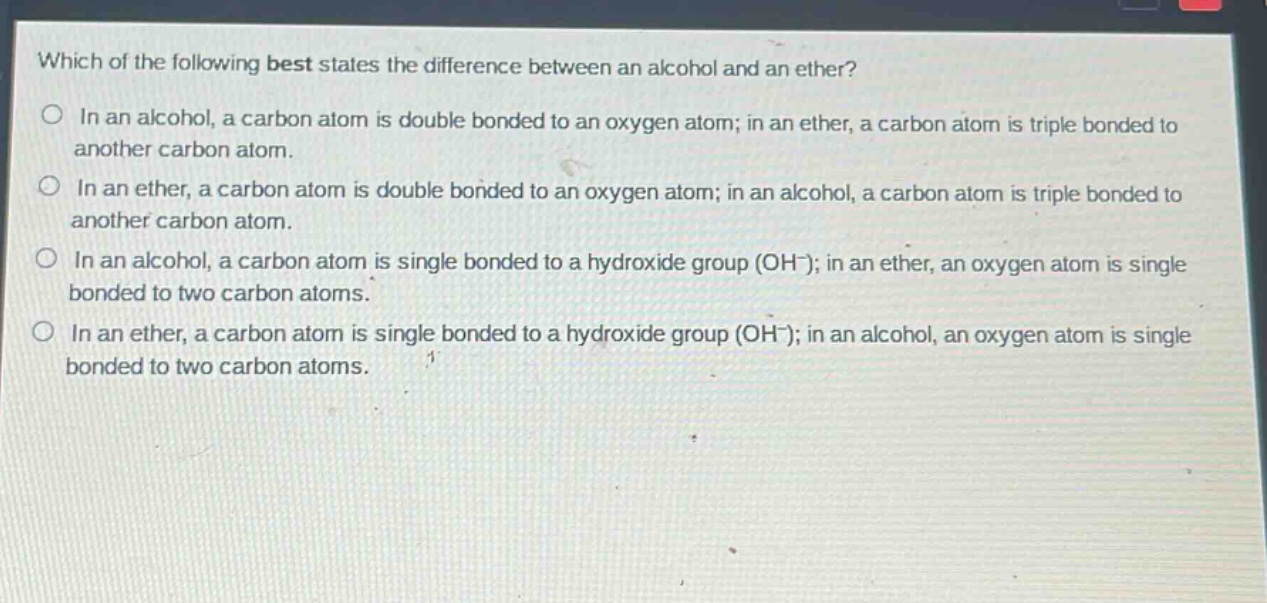 which of the following best states the difference between an alcohol and an ether? in an alcohol, a carbon atom is double bonded to an oxygen atom; in an ether, a carbon atom is triple bonded to another carbon atom. in an ether, a carbon atom is double bonded to an oxygen atom; in an alcohol, a carbon atom is triple bonded to another carbon atom. in an alcohol, a carbon atom is single bonded to a hydroxide group (oh-); in an ether, an oxygen atom is single bonded to two carbon atoms. in an ether, a carbon atom is single bonded to a hydroxide group (oh-); in an alcohol, an oxygen atom is single bonded to two carbon atoms.