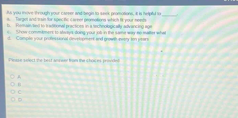 as you move through your career and begin to seek promotions, it is helpful to ________. a. target and train for specific career promotions which fit your needs b. remain tied to traditional practices in a technologically advancing age c. show commitment to always doing your job in the same way no matter what d. compile your professional development and growth every ten years please select the best answer from the choices provided a b c d
