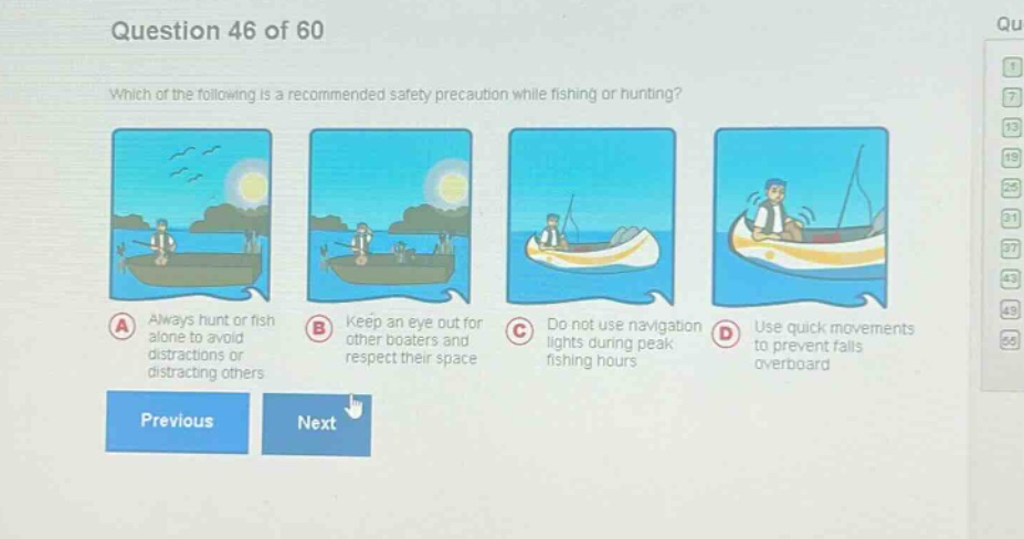 question 46 of 60\nwhich of the following is a recommended safety precaution while fishing or hunting?\na always hunt or fish alone to avoid distractions or distracting others\nb keep an eye out for other boaters and respect their space\nc do not use navigation lights during peak fishing hours\nd use quick movements to prevent falls overboard\nprevious next