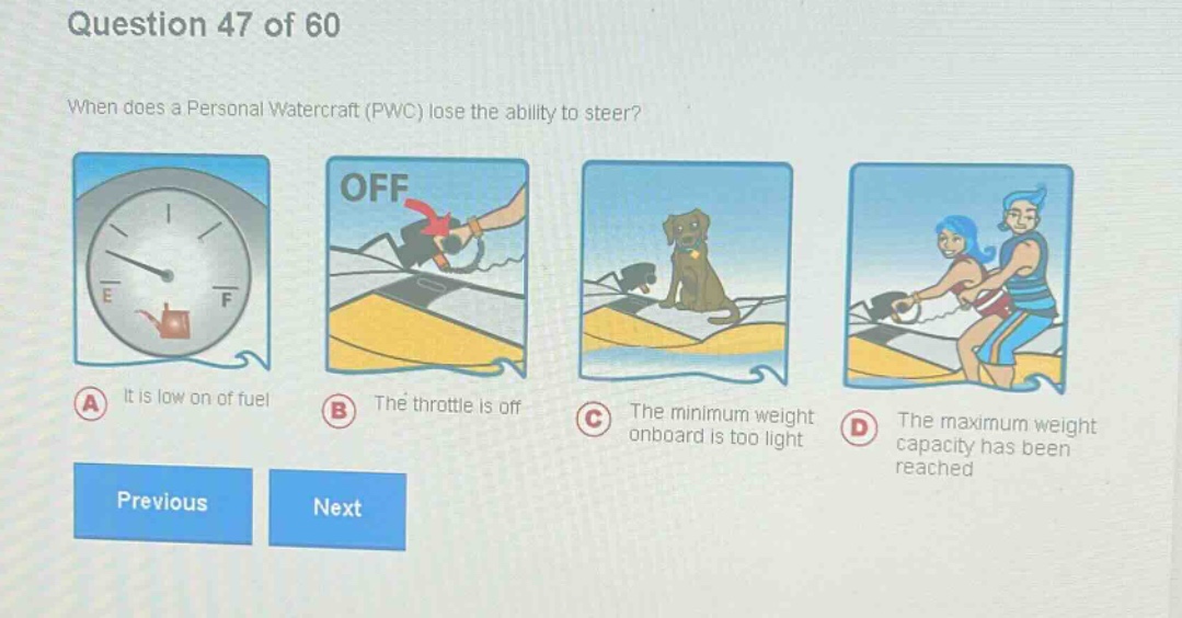 question 47 of 60\nwhen does a personal watercraft (pwc) lose the ability to steer?\na it is low on of fuel\nb the throttle is off\nc the minimum weight onboard is too light\nd the maximum weight capacity has been reached\nprevious next