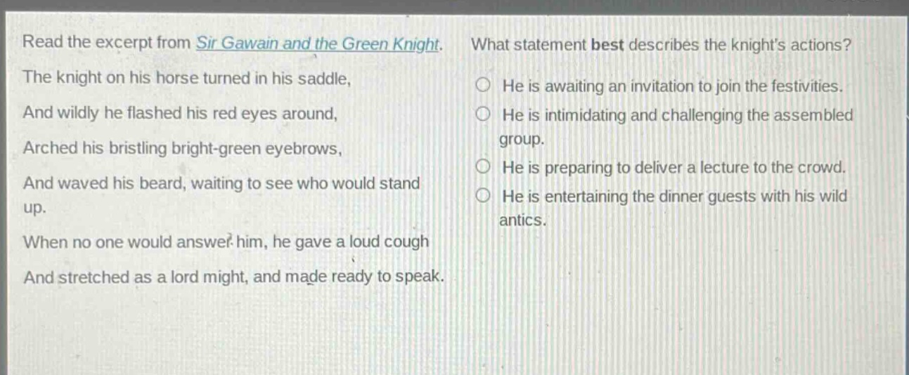 read the excerpt from sir gawain and the green knight. the knight on his horse turned in his saddle, and wildly he flashed his red eyes around, arched his bristling bright - green eyebrows, and waved his beard, waiting to see who would stand up. when no one would answer him, he gave a loud cough and stretched as a lord might, and made ready to speak. what statement best describes the knights actions? he is awaiting an invitation to join the festivities. he is intimidating and challenging the assembled group. he is preparing to deliver a lecture to the crowd. he is entertaining the dinner guests with his wild antics.