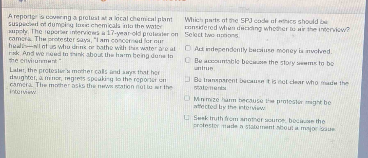 a reporter is covering a protest at a local chemical plant suspected of dumping toxic chemicals into the water supply. the reporter interviews a 17 - year - old protester on camera. the protester says, \i am concerned for our health—all of us who drink or bathe with this water are at risk. and we need to think about the harm being done to the environment.\ later, the protesters mother calls and says that her daughter, a minor, regrets speaking to the reporter on camera. the mother asks the news station not to air the interview. which parts of the spj code of ethics should be considered when deciding whether to air the interview? select two options. act independently because money is involved. be accountable because the story seems to be untrue. be transparent because it is not clear who made the statements. minimize harm because the protester might be affected by the interview. seek truth from another source, because the protester made a statement about a major issue.