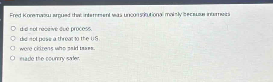 fred korematsu argued that internment was unconstitutional mainly because internees did not receive due process. did not pose a threat to the us. were citizens who paid taxes. made the country safer.