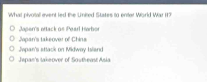 what pivotal event led the united states to enter world war ii?\no japans attack on pearl harbor\no japans takeover of china\no japans attack on midway island\no japans takeover of southeast asia