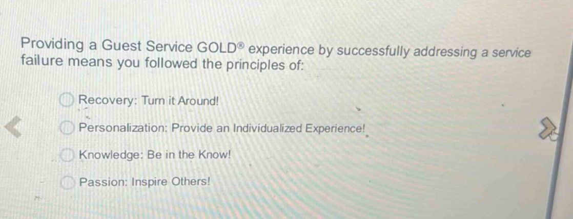 providing a guest service gold® experience by successfully addressing a service failure means you followed the principles of:\nrecovery: turn it around!\npersonalization: provide an individualized experience!\nknowledge: be in the know!\npassion: inspire others!