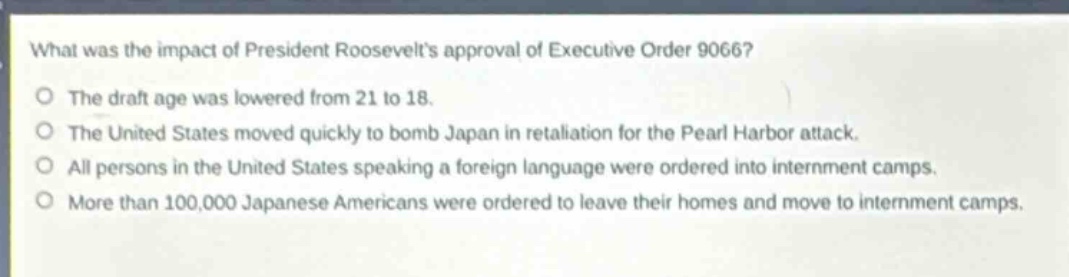 what was the impact of president roosevelts approval of executive order 9066?\nthe draft age was lowered from 21 to 18.\nthe united states moved quickly to bomb japan in retaliation for the pearl harbor attack.\nall persons in the united states speaking a foreign language were ordered into internment camps.\nmore than 100,000 japanese americans were ordered to leave their homes and move to internment camps.