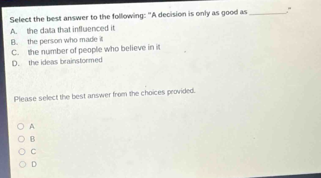 select the best answer to the following: \a decision is only as good as _______.\ a. the data that influenced it b. the person who made it c. the number of people who believe in it d. the ideas brainstormed please select the best answer from the choices provided. o a o b o c o d