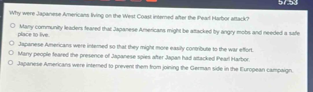why were japanese americans living on the west coast interned after the pearl harbor attack?\no many community leaders feared that japanese americans might be attacked by angry mobs and needed a safe place to live.\no japanese americans were interned so that they might more easily contribute to the war effort.\no many people feared the presence of japanese spies after japan had attacked pearl harbor.\no japanese americans were interned to prevent them from joining the german side in the european campaign.