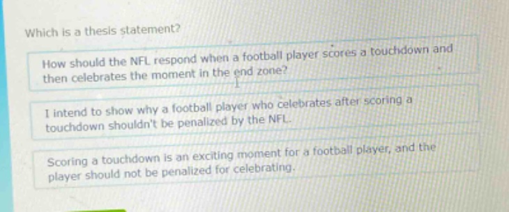 which is a thesis statement? how should the nfl respond when a football player scores a touchdown and then celebrates the moment in the end zone? i intend to show why a football player who celebrates after scoring a touchdown shouldnt be penalized by the nfl. scoring a touchdown is an exciting moment for a football player, and the player should not be penalized for celebrating.