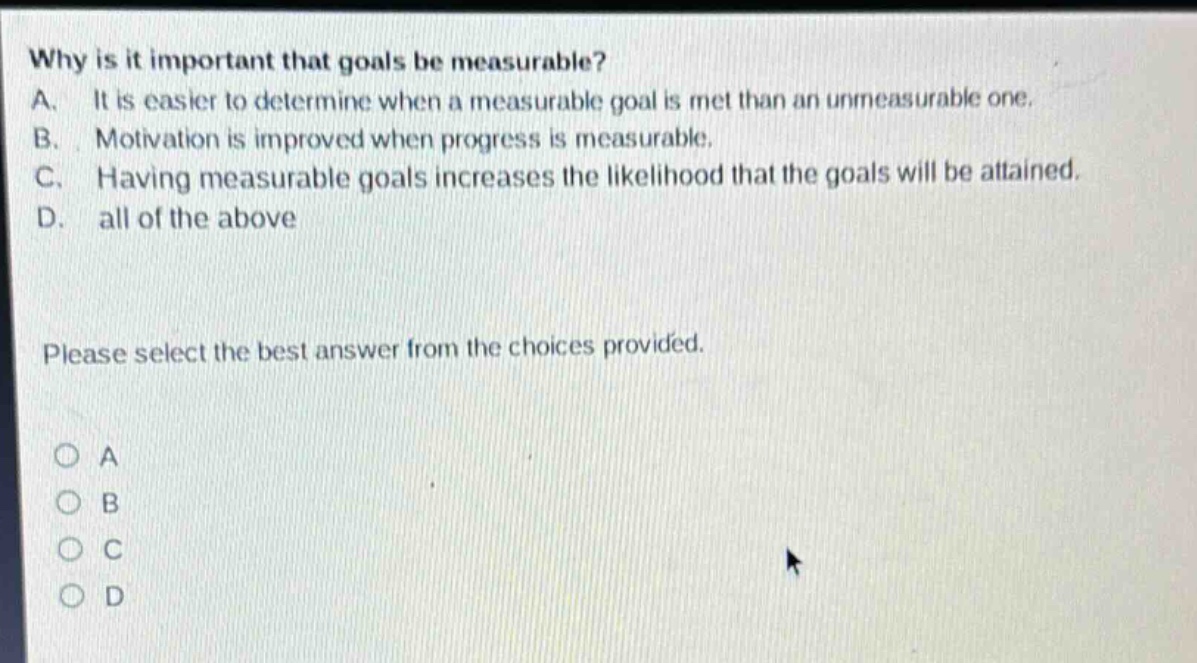 why is it important that goals be measurable? a. it is easier to determine when a measurable goal is met than an unmeasurable one. b. motivation is improved when progress is measurable. c. having measurable goals increases the likelihood that the goals will be attained. d. all of the above please select the best answer from the choices provided. o a o b o c o d
