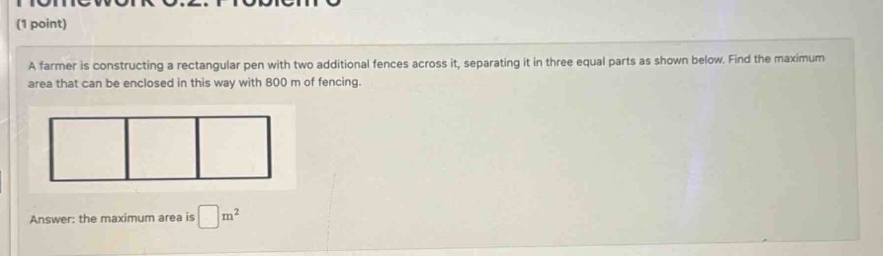 (1 point) a farmer is constructing a rectangular pen with two additional fences across it, separating it in three equal parts as shown below. find the maximum area that can be enclosed in this way with 800 m of fencing. answer: the maximum area is m²