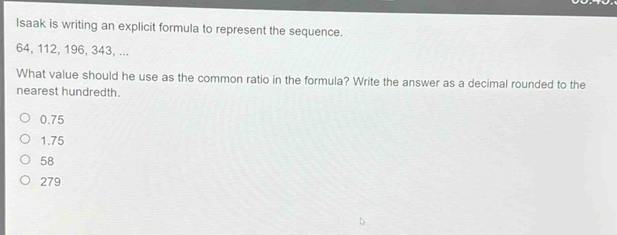 isaak is writing an explicit formula to represent the sequence. 64, 112, 196, 343, ... what value should he use as the common ratio in the formula? write the answer as a decimal rounded to the nearest hundredth. 0.75 1.75 58 279