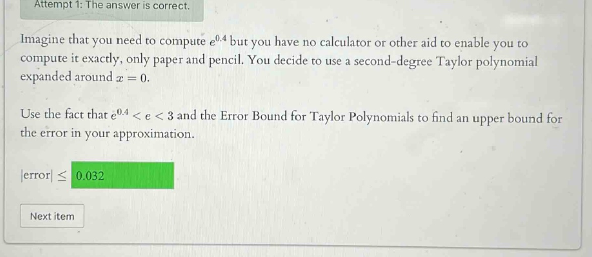 attempt 1: the answer is correct. imagine that you need to compute e^0.4 but you have no calculator or other aid to enable you to compute it exactly, only paper and pencil. you decide to use a second - degree taylor polynomial expanded around x = 0. use the fact that e^0.4 < e < 3 and the error bound for taylor polynomials to find an upper bound for the error in your approximation. |error| ≤ 0.032 next item