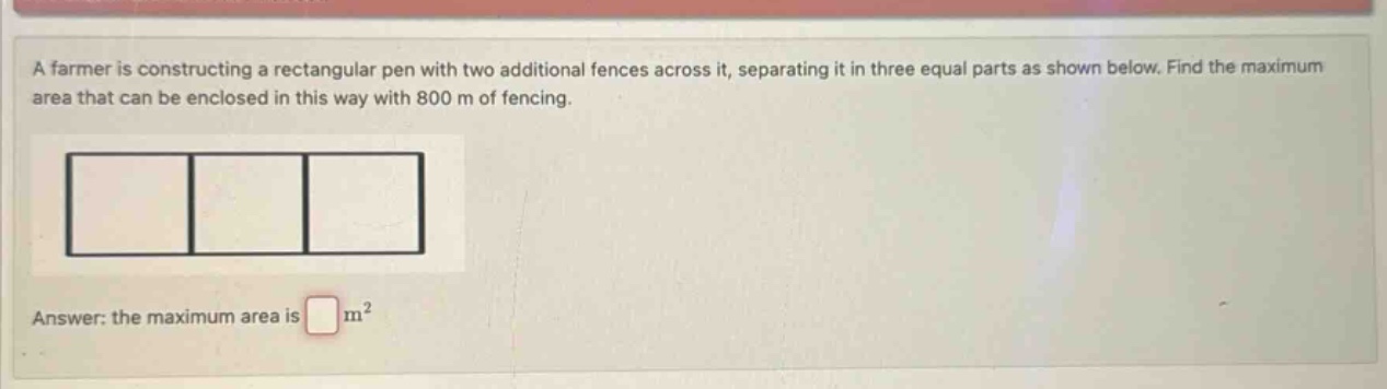 a farmer is constructing a rectangular pen with two additional fences across it, separating it in three equal parts as shown below. find the maximum area that can be enclosed in this way with 800 m of fencing. answer: the maximum area is m²