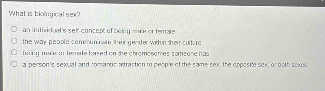 what is biological sex?\no an individuals self - concept of being male or female\no the way people communicate their gender within their culture\no being male or female based on the chromosomes someone has\no a persons sexual and romantic attraction to people of the same sex, the opposite sex, or both sexes