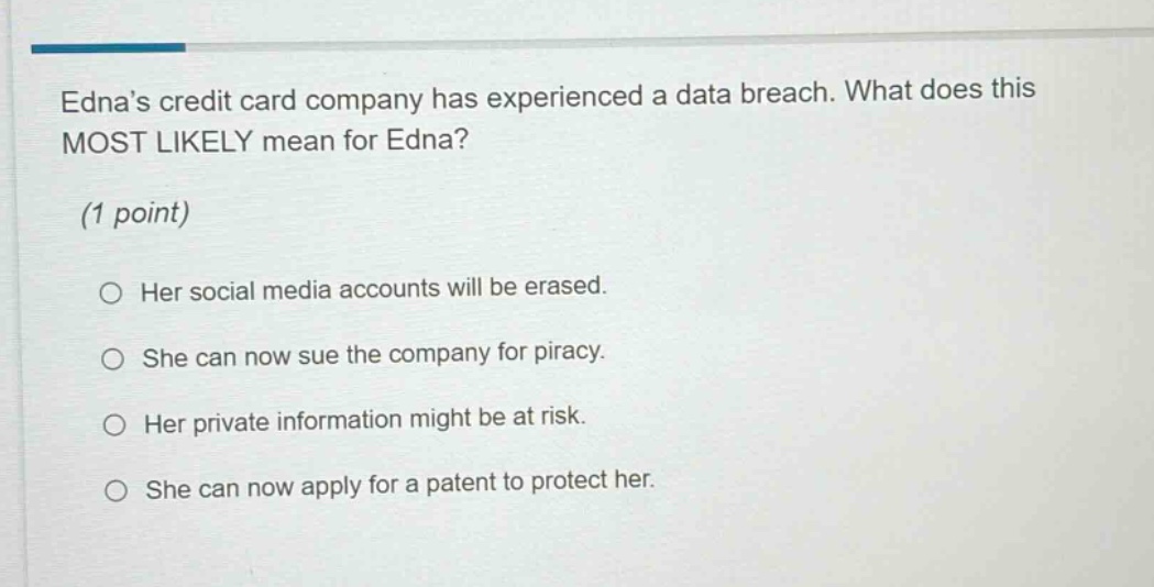 ednas credit card company has experienced a data breach. what does this most likely mean for edna? (1 point) her social media accounts will be erased. she can now sue the company for piracy. her private information might be at risk. she can now apply for a patent to protect her.