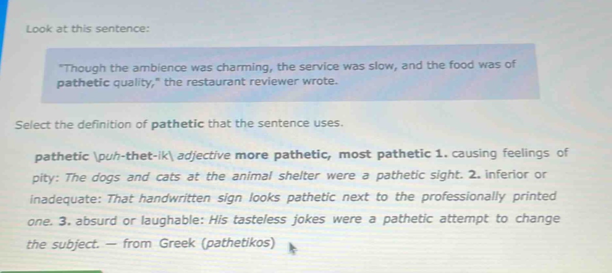 look at this sentence: \though the ambience was charming, the service was slow, and the food was of pathetic quality,\ the restaurant reviewer wrote. select the definition of pathetic that the sentence uses. pathetic \\puh - thet - ik\\ adjective more pathetic, most pathetic 1. causing feelings of pity: the dogs and cats at the animal shelter were a pathetic sight. 2. inferior or inadequate: that handwritten sign looks pathetic next to the professionally printed one. 3. absurd or laughable: his tasteless jokes were a pathetic attempt to change the subject. — from greek (pathetikos)