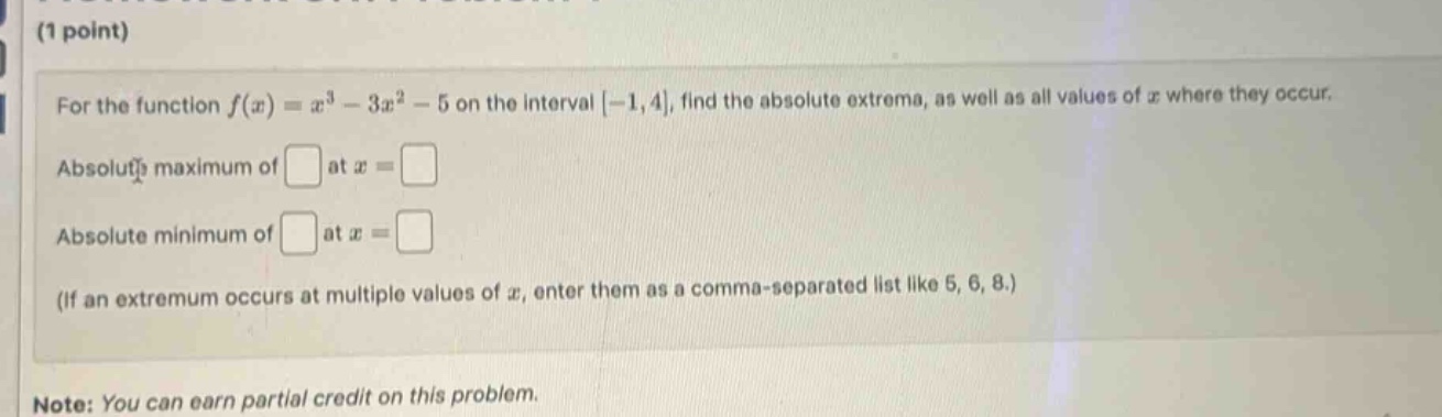 (1 point)\nfor the function f(x)=x³ - 3x² - 5 on the interval -1,4, find the absolute extrema, as well as all values of x where they occur.\nabsolut?s maximum of at x = \nabsolute minimum of at x = \n(if an extremum occurs at multiple values of x, enter them as a comma - separated list like 5, 6, 8.)\nnote: you can earn partial credit on this problem.