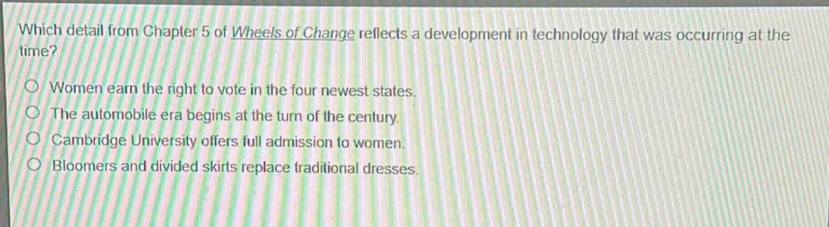 which detail from chapter 5 of wheels of change reflects a development in technology that was occurring at the time?\nwomen earn the right to vote in the four newest states.\nthe automobile era begins at the turn of the century.\ncambridge university offers full admission to women.\nbloomers and divided skirts replace traditional dresses.