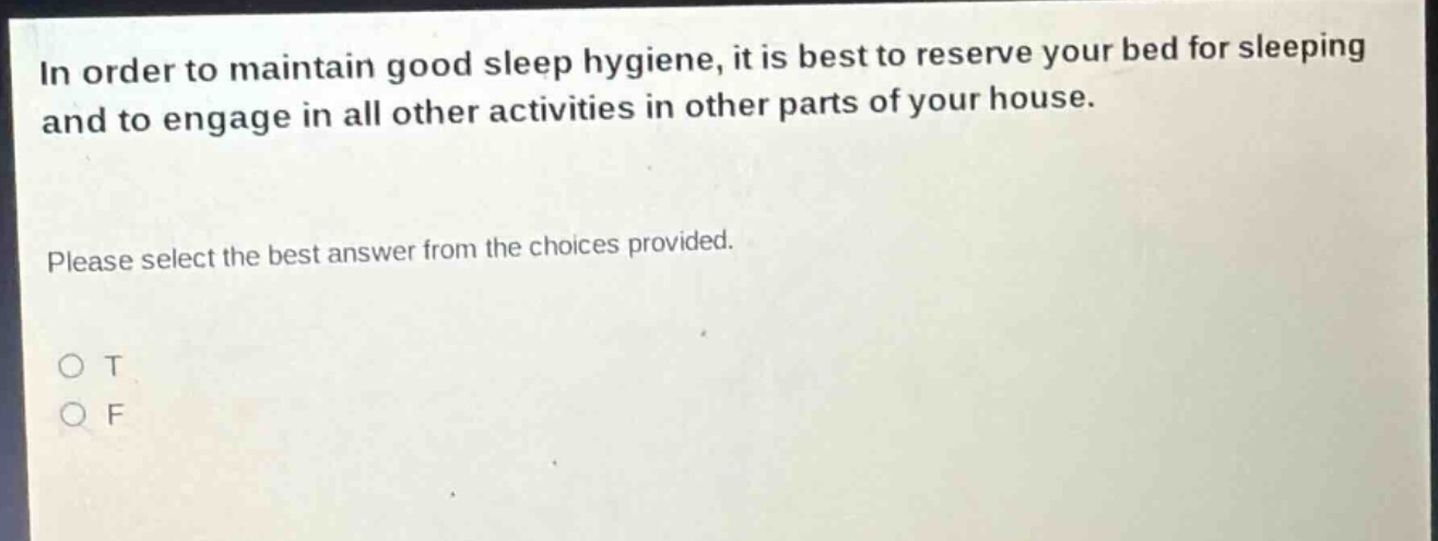 in order to maintain good sleep hygiene, it is best to reserve your bed for sleeping and to engage in all other activities in other parts of your house. please select the best answer from the choices provided. o t o f