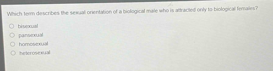 which term describes the sexual orientation of a biological male who is attracted only to biological females?\no bisexual\no pansexual\no homosexual\no heterosexual