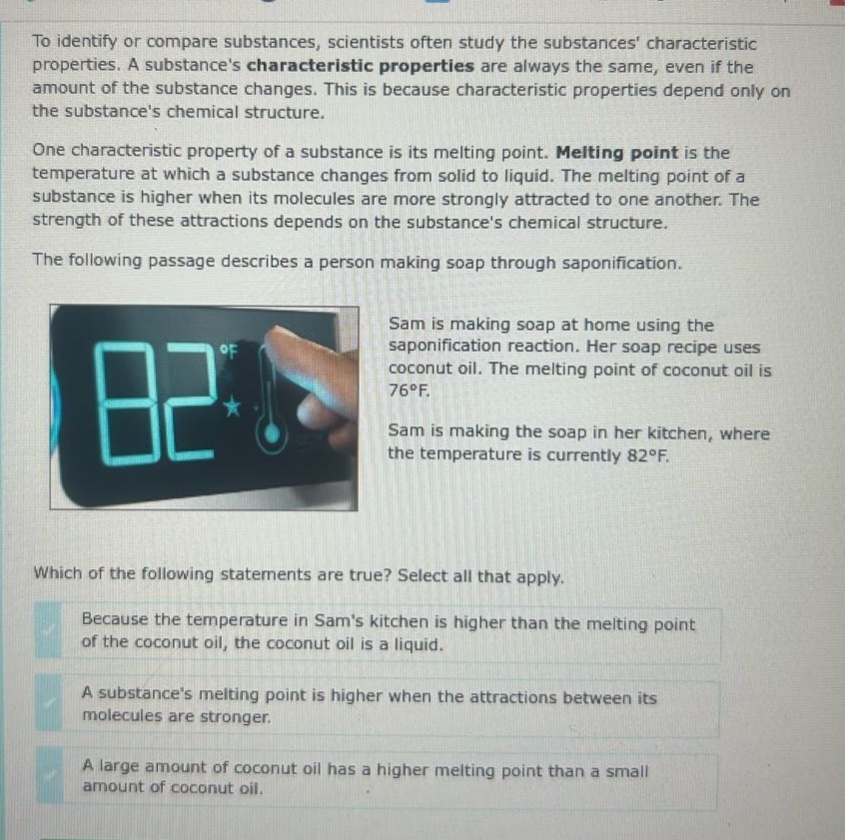 to identify or compare substances, scientists often study the substances characteristic properties. a substances characteristic properties are always the same, even if the amount of the substance changes. this is because characteristic properties depend only on the substances chemical structure. one characteristic property of a substance is its melting point. melting point is the temperature at which a substance changes from solid to liquid. the melting point of a substance is higher when its molecules are more strongly attracted to one another. the strength of these attractions depends on the substances chemical structure. the following passage describes a person making soap through saponification. sam is making soap at home using the saponification reaction. her soap recipe uses coconut oil. the melting point of coconut oil is 76°f. sam is making the soap in her kitchen, where the temperature is currently 82°f. which of the following statements are true? select all that apply. because the temperature in sams kitchen is higher than the melting point of the coconut oil, the coconut oil is a liquid. a substances melting point is higher when the attractions between its molecules are stronger. a large amount of coconut oil has a higher melting point than a small amount of coconut oil.