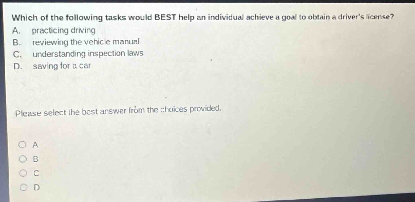 which of the following tasks would best help an individual achieve a goal to obtain a drivers license? a. practicing driving b. reviewing the vehicle manual c. understanding inspection laws d. saving for a car please select the best answer from the choices provided. a b c d