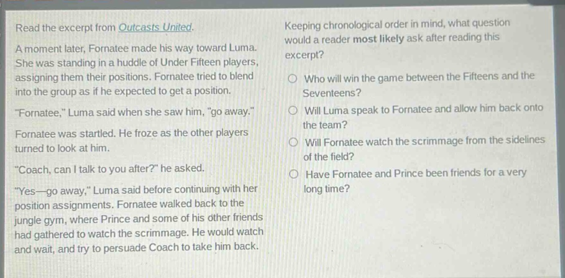 read the excerpt from outcasts united. a moment later, fornatee made his way toward luma. she was standing in a huddle of under fifteen players, assigning them their positions. fornatee tried to blend into the group as if he expected to get a position. \fornatee,\ luma said when she saw him, \go away.\ fornatee was startled. he froze as the other players turned to look at him. \coach, can i talk to you after?\ he asked. \yes—go away,\ luma said before continuing with her position assignments. fornatee walked back to the jungle gym, where prince and some of his other friends had gathered to watch the scrimmage. he would watch and wait, and try to persuade coach to take him back. keeping chronological order in mind, what question would a reader most likely ask after reading this excerpt? who will win the game between the fifteens and the seventeens? will luma speak to fornatee and allow him back onto the team? will fornatee watch the scrimmage from the sidelines of the field? have fornatee and prince been friends for a very long time?