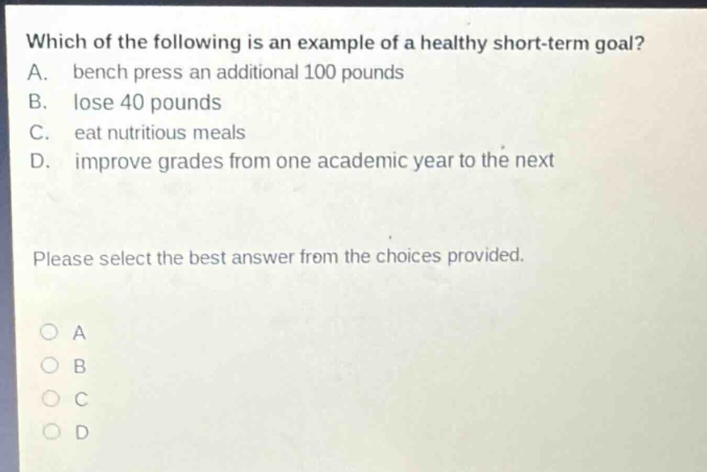which of the following is an example of a healthy short - term goal? a. bench press an additional 100 pounds b. lose 40 pounds c. eat nutritious meals d. improve grades from one academic year to the next please select the best answer from the choices provided.