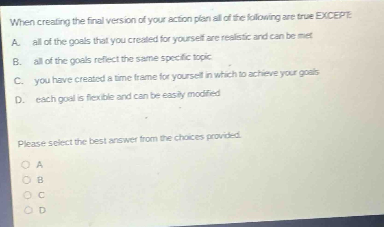 when creating the final version of your action plan all of the following are true except a. all of the goals that you created for yourself are realistic and can be met b. all of the goals reflect the same specific topic c. you have created a time frame for yourself in which to achieve your goals d. each goal is flexible and can be easily modified please select the best answer from the choices provided. a b c d