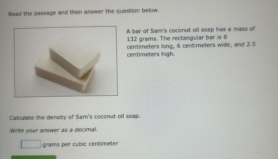 read the passage and then answer the question below. a bar of sams coconut oil soap has a mass of 132 grams. the rectangular bar is 8 centimeters long, 6 centimeters wide, and 2.5 centimeters high. calculate the density of sams coconut oil soap. write your answer as a decimal. grams per cubic centimeter