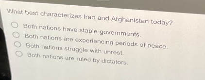what best characterizes iraq and afghanistan today?\nboth nations have stable governments.\nboth nations are experiencing periods of peace.\nboth nations struggle with unrest.\nboth nations are ruled by dictators.