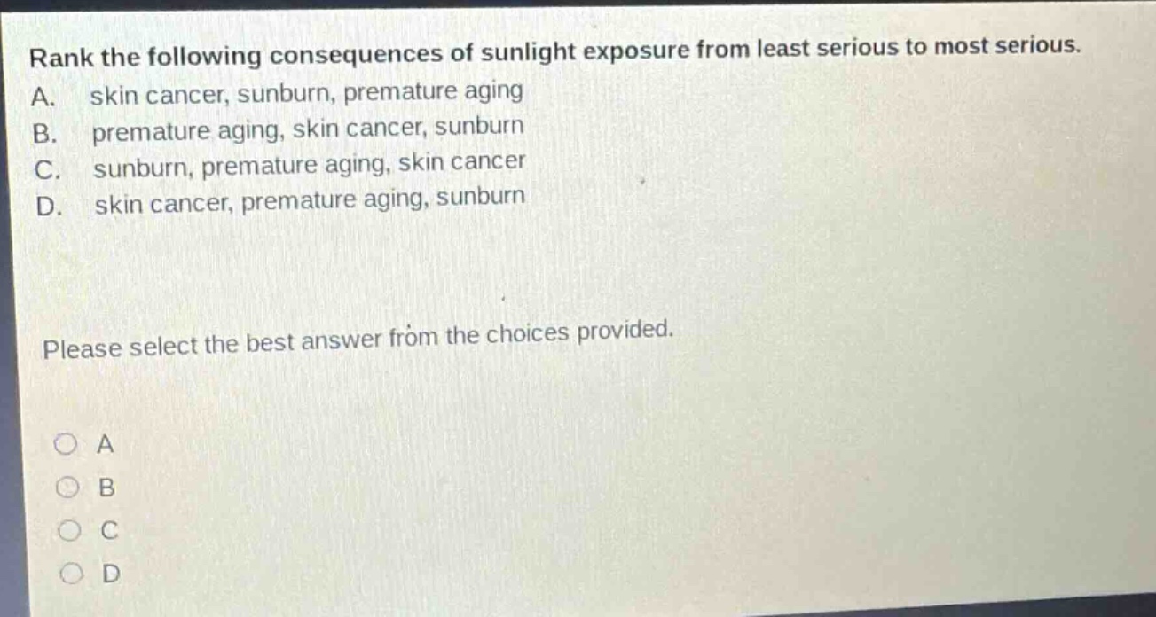 rank the following consequences of sunlight exposure from least serious to most serious. a. skin cancer, sunburn, premature aging b. premature aging, skin cancer, sunburn c. sunburn, premature aging, skin cancer d. skin cancer, premature aging, sunburn please select the best answer from the choices provided. a b c d