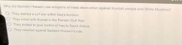 why did saddam hussein use weapons of mass destruction against kurdish people and shiite muslims?\no they started a turf war within iraqs borders.\no they sided with kuwait in the persian gulf war.\no they plotted to give control of iraq to saudi arabia.\no they rebelled against saddam husseins rule.