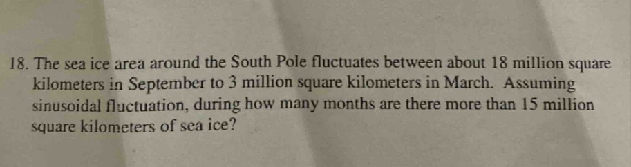 18. the sea ice area around the south pole fluctuates between about 18 million square kilometers in september to 3 million square kilometers in march. assuming sinusoidal fluctuation, during how many months are there more than 15 million square kilometers of sea ice?