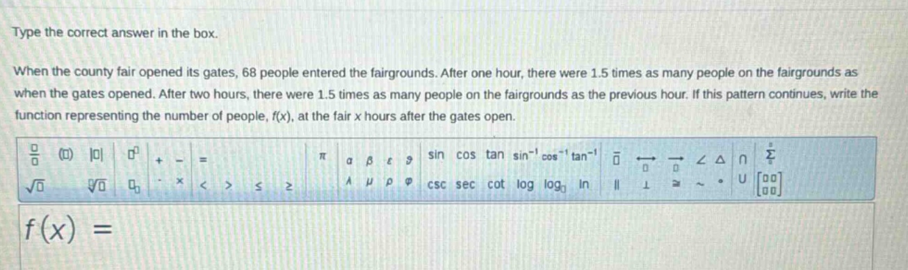 type the correct answer in the box. when the county fair opened its gates, 68 people entered the fairgrounds. after one hour, there were 1.5 times as many people on the fairgrounds as when the gates opened. after two hours, there were 1.5 times as many people on the fairgrounds as the previous hour. if this pattern continues, write the function representing the number of people, f(x), at the fair x hours after the gates open. f(x) =