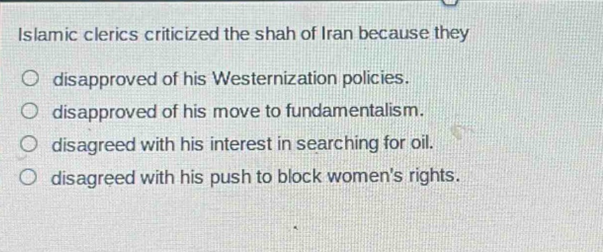 islamic clerics criticized the shah of iran because they\ndisapproved of his westernization policies.\ndisapproved of his move to fundamentalism.\ndisagreed with his interest in searching for oil.\ndisagreed with his push to block womens rights.