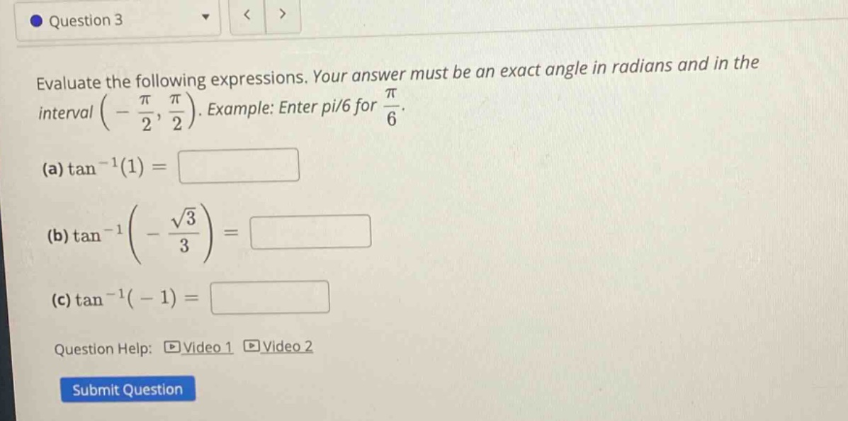 question 3 evaluate the following expressions. your answer must be an exact angle in radians and in the interval (-π/2, π/2). example: enter pi/6 for π/6. (a) tan^(-1)(1)= (b) tan^(-1)(-√3/3)= (c) tan^(-1)(-1)= question help: video 1 video 2 submit question