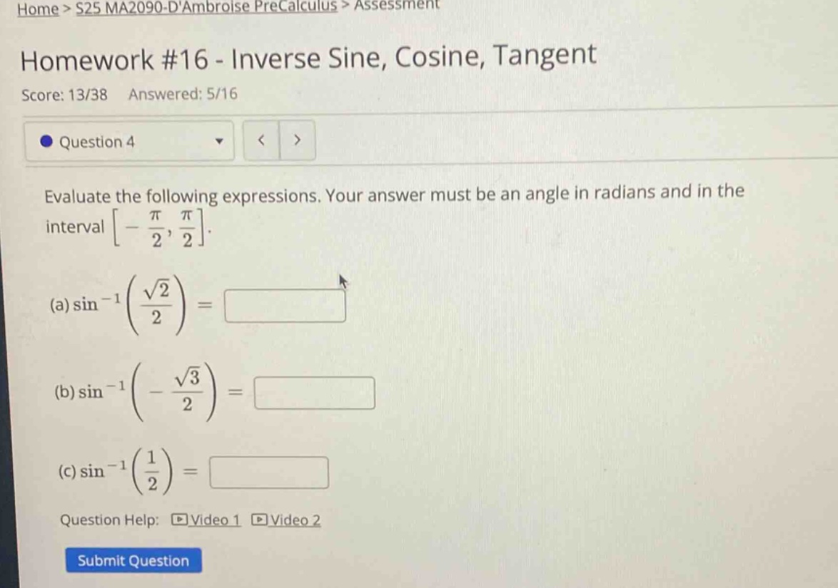 home > s25 ma2090 - dambroise precalculus > assessment\nhomework #16 - inverse sine, cosine, tangent\nscore: 13/38 answered: 5/16\nquestion 4\nevaluate the following expressions. your answer must be an angle in radians and in the interval -π/2, π/2.\n(a) sin⁻¹(√2/2) =\n(b) sin⁻¹(-√3/2) =\n(c) sin⁻¹(1/2) =\nquestion help: video 1 video 2\nsubmit question