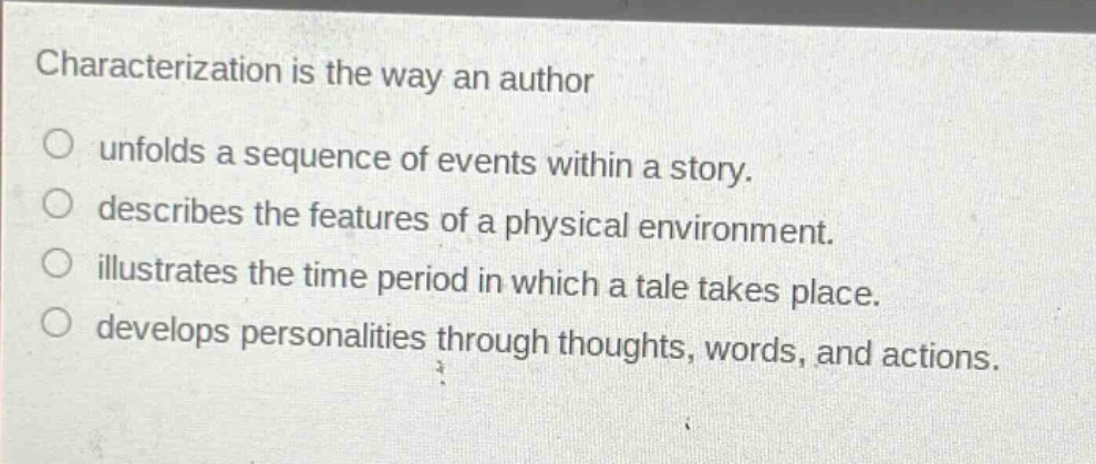 characterization is the way an author\nunfolds a sequence of events within a story.\ndescribes the features of a physical environment.\nillustrates the time period in which a tale takes place.\ndevelops personalities through thoughts, words, and actions.