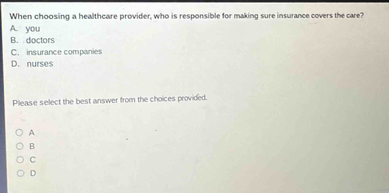 when choosing a healthcare provider, who is responsible for making sure insurance covers the care? a. you b. doctors c. insurance companies d. nurses please select the best answer from the choices provided. o a o b o c o d