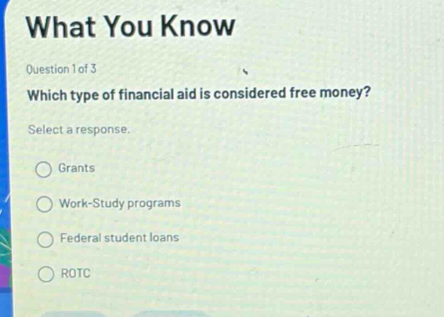 what you know\nquestion 1 of 3\nwhich type of financial aid is considered free money?\nselect a response.\ngrants\nwork - study programs\nfederal student loans\nrotc