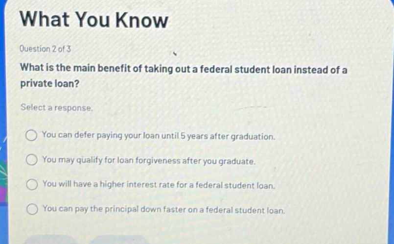 what you know\nquestion 2 of 3\nwhat is the main benefit of taking out a federal student loan instead of a private loan?\nselect a response.\nyou can defer paying your loan until 5 years after graduation.\nyou may qualify for loan forgiveness after you graduate.\nyou will have a higher interest rate for a federal student loan.\nyou can pay the principal down faster on a federal student loan.