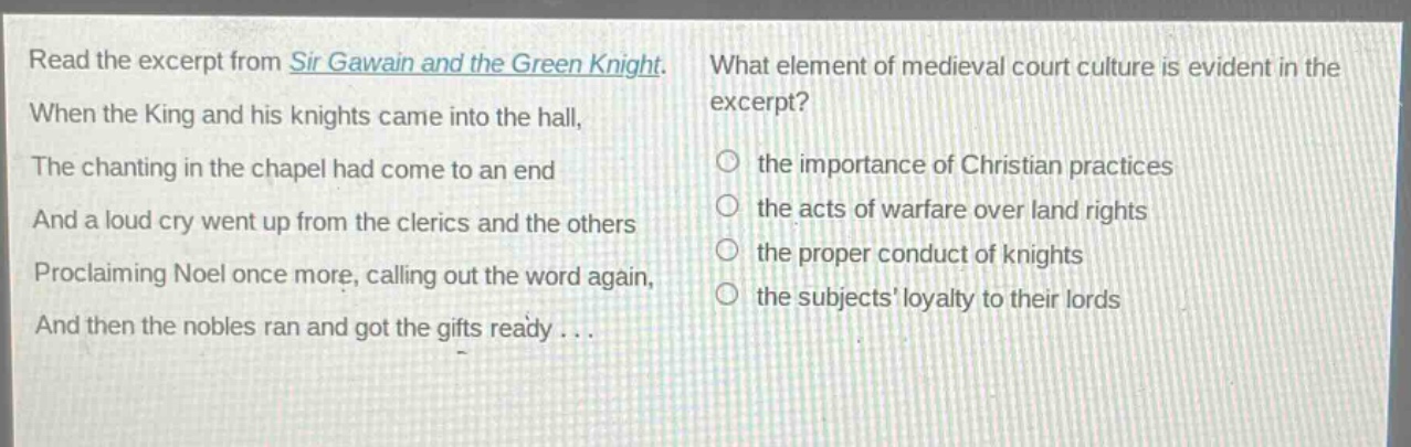read the excerpt from sir gawain and the green knight. when the king and his knights came into the hall, the chanting in the chapel had come to an end and a loud cry went up from the clerics and the others proclaiming noel once more, calling out the word again, and then the nobles ran and got the gifts ready... what element of medieval court culture is evident in the excerpt? the importance of christian practices the acts of warfare over land rights the proper conduct of knights the subjects loyalty to their lords