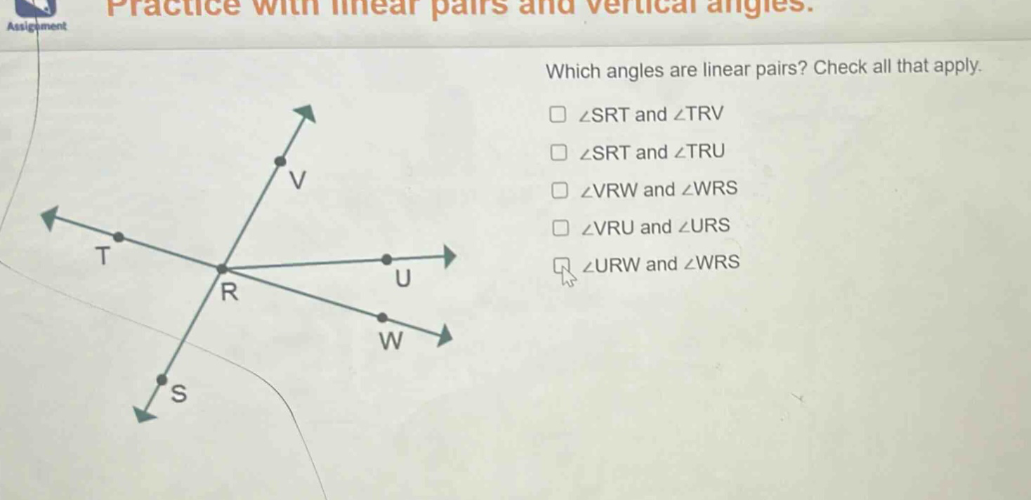 practice with linear pairs and vertical angles. which angles are linear pairs? check all that apply. ∠srt and ∠trv ∠srt and ∠tru ∠vrw and ∠wrs ∠vru and ∠urs ∠urw and ∠wrs
