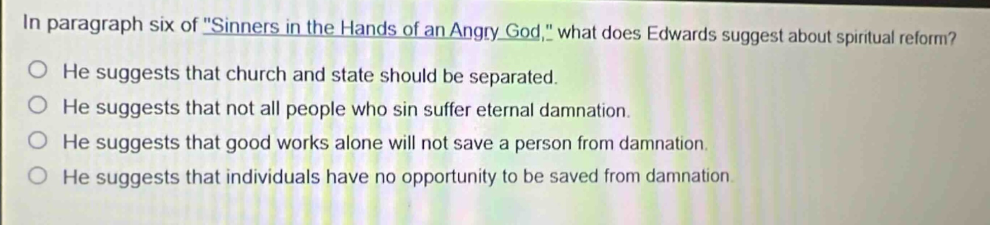 in paragraph six of \sinners in the hands of an angry god,\ what does edwards suggest about spiritual reform? he suggests that church and state should be separated. he suggests that not all people who sin suffer eternal damnation. he suggests that good works alone will not save a person from damnation. he suggests that individuals have no opportunity to be saved from damnation.